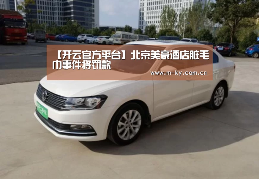 【开云官方平台】北京美豪酒店脏毛巾事件将罚款(图1) 开云官网