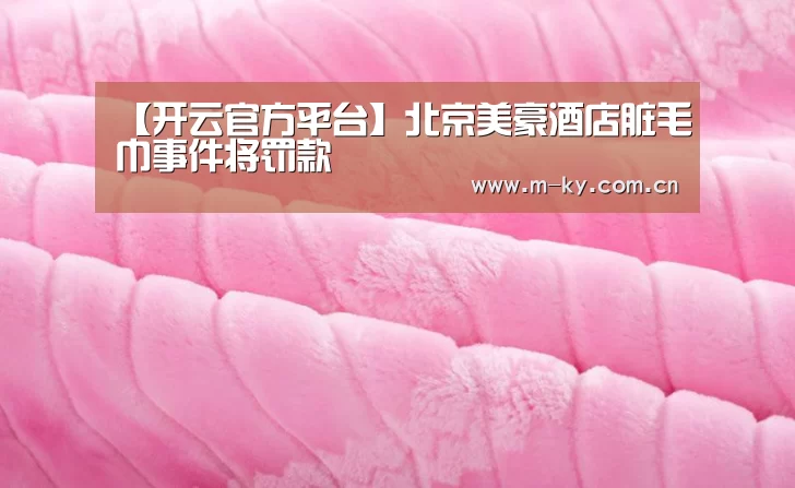 【开云官方平台】北京美豪酒店脏毛巾事件将罚款(图3) 开云官方平台