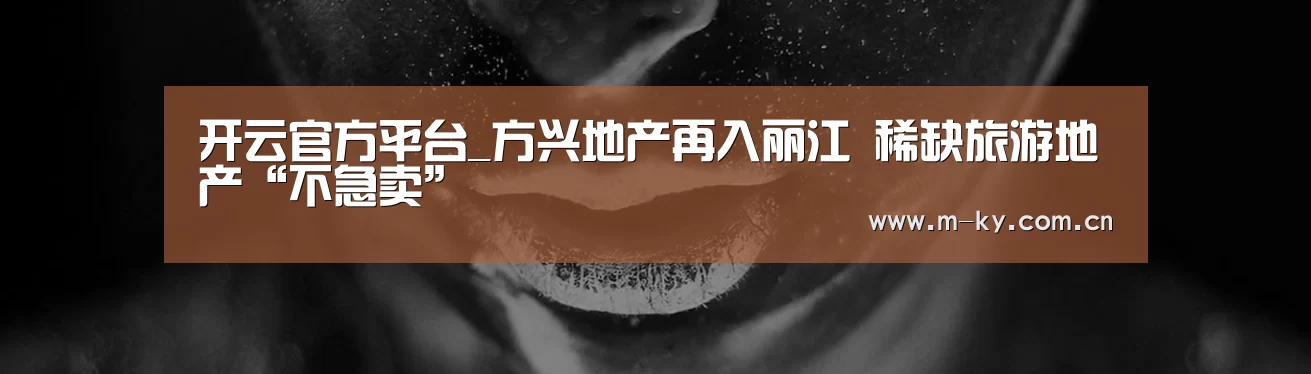 开云官方平台_方兴地产再入丽江 稀缺旅游地产“不急卖”(图1) 开云综合服务